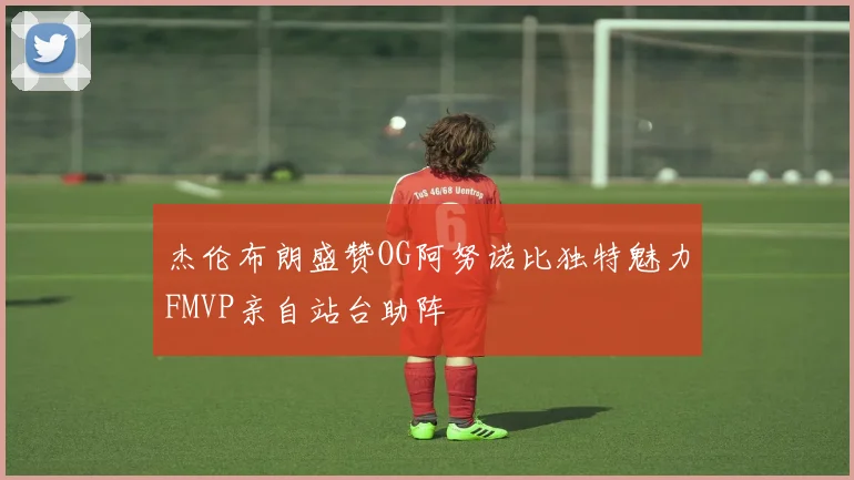 杰伦布朗盛赞OG阿努诺比独特魅力FMVP亲自站台助阵