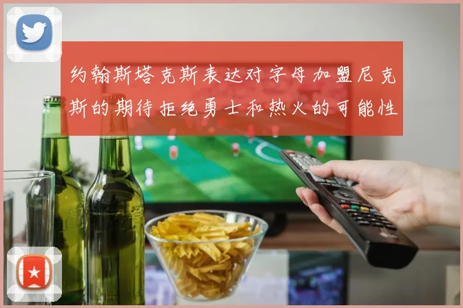 约翰斯塔克斯表达对字母加盟尼克斯的期待拒绝勇士和热火的可能性