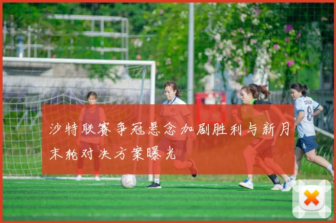 沙特联赛争冠悬念加剧胜利与新月末轮对决方案曝光
