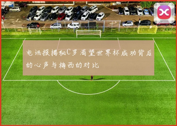 电讯报揭秘C罗渴望世界杯成功背后的心声与梅西的对比