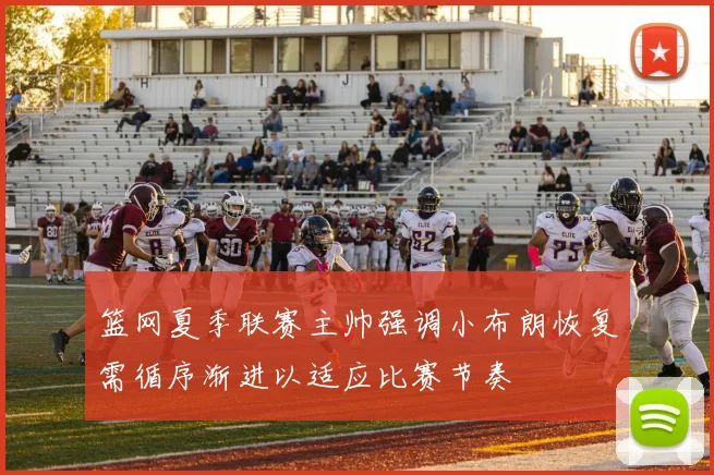 篮网夏季联赛主帅强调小布朗恢复需循序渐进以适应比赛节奏