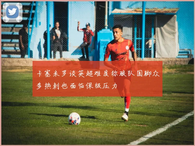 卡塞米罗谈英超难度称狼队国脚众多热刺也面临保级压力