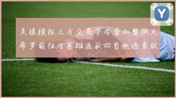 美媒模拟三方交易字母哥加盟热火希罗前往活塞雄鹿获四首轮选秀权与两次互换权