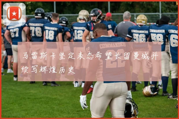 马雷斯卡坚定表态希望长留曼城并续写辉煌历史