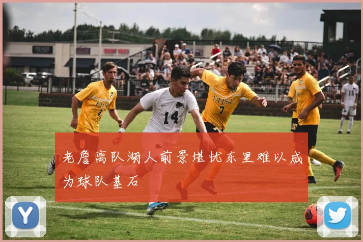 老詹离队湖人前景堪忧东里难以成为球队基石