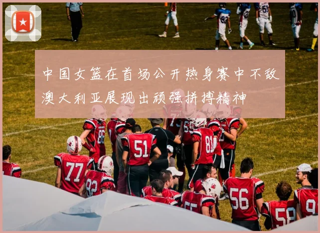 中国女篮在首场公开热身赛中不敌澳大利亚展现出顽强拼搏精神