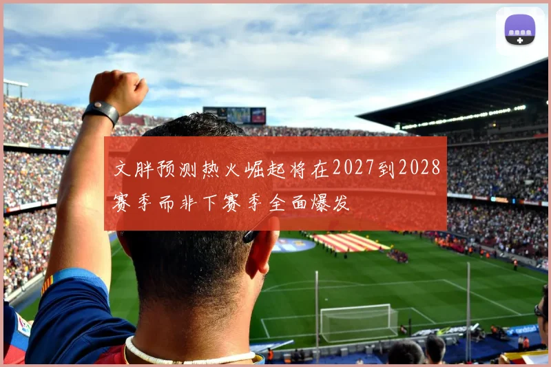文胖预测热火崛起将在2027到2028赛季而非下赛季全面爆发