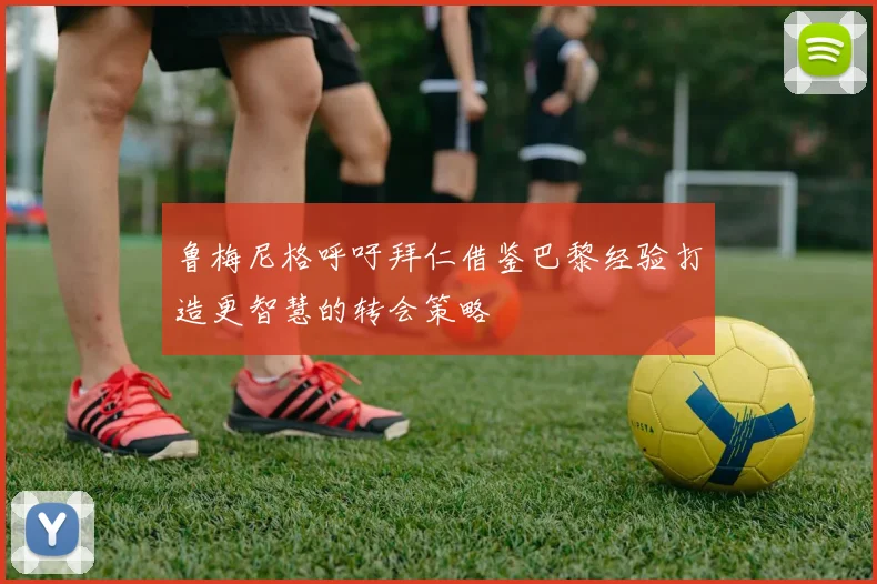 鲁梅尼格呼吁拜仁借鉴巴黎经验打造更智慧的转会策略