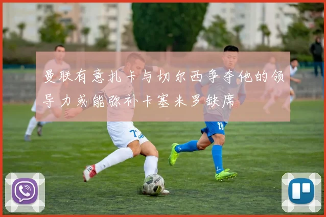 曼联有意扎卡与切尔西争夺他的领导力或能弥补卡塞米罗缺席