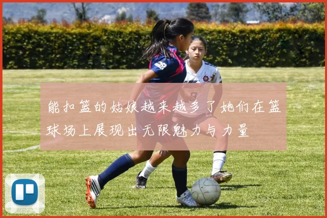 能扣篮的姑娘越来越多了她们在篮球场上展现出无限魅力与力量