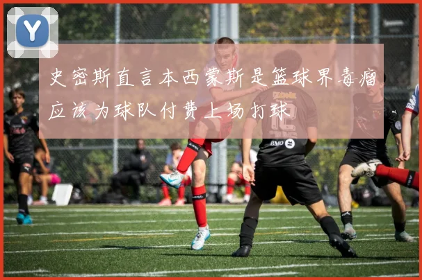 史密斯直言本西蒙斯是篮球界毒瘤应该为球队付费上场打球