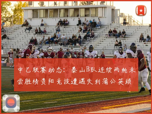 中乙联赛动态：泰山B队连续两轮未尝胜绩贵阳竞技遭遇失利蒲公英顽强战平