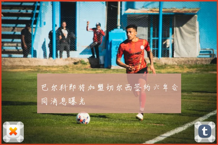 巴尔科即将加盟切尔西签约六年合同消息曝光