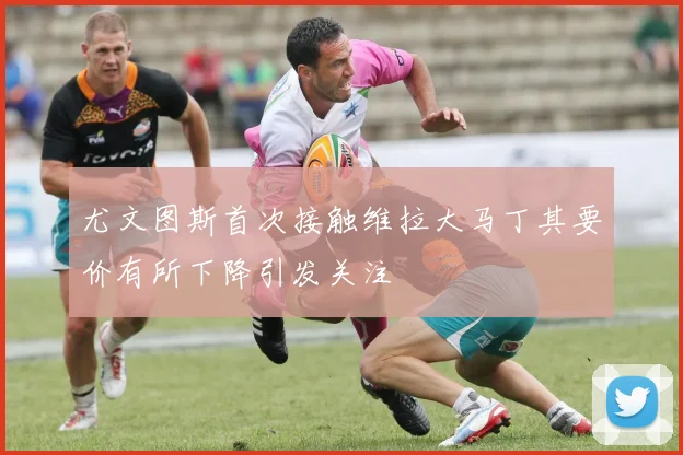 尤文图斯首次接触维拉大马丁其要价有所下降引发关注