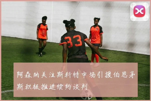 阿森纳关注斯科特中场引援伯恩茅斯积极推进续约谈判